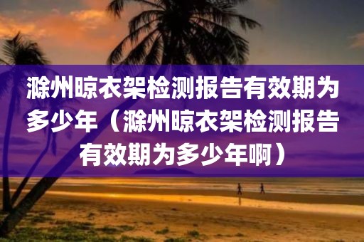 滁州晾衣架检测报告有效期为多少年（滁州晾衣架检测报告有效期为多少年啊）