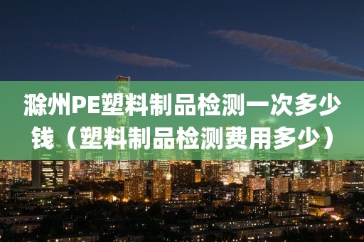 滁州PE塑料制品检测一次多少钱（塑料制品检测费用多少）