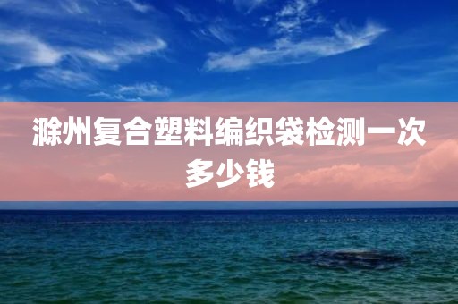 滁州复合塑料编织袋检测一次多少钱