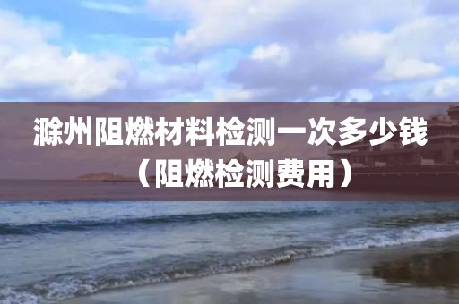 滁州阻燃材料检测一次多少钱（阻燃检测费用）